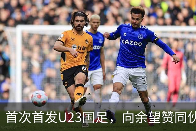 首次首发U23国足，向余望赞同伙伴表现